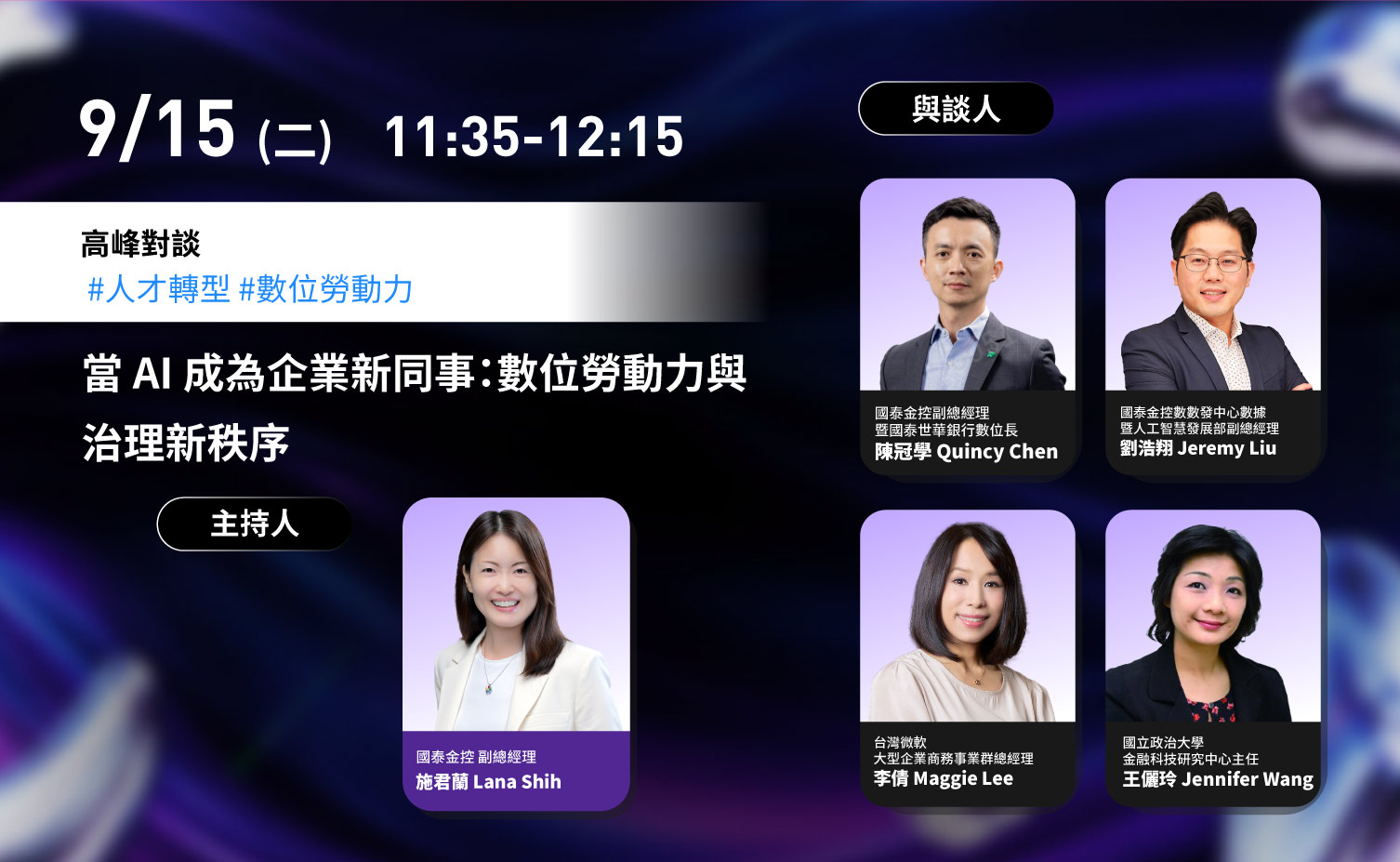 9 月 15 日（二）11:35–12:15，高峰對談：當 AI 成為企業新同事，數位勞動力與治理新秩序。主持人為國泰金控副總經理施君蘭 Lana Shih；與談人為國泰金控副總經理暨國泰世華銀行數位長陳冠學 Quincy Chen、國泰金控數數發中心數據暨人工智慧發展部副總經理劉浩翔 Jeremy Liu、台灣微軟大型企業商務事業群總經理李倩 Maggie Lee、國立政治大學金融科技研究中心主任王儷玲 Jennifer Wang。