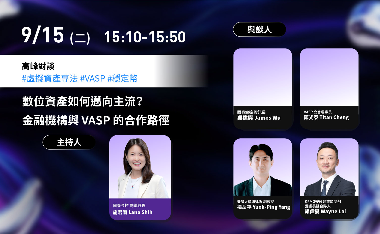 9 月 15 日（二）15:10–15:50，高峰對談：數位資產如何邁向主流？金融機構與 VASP 的合作路徑。主持人為國泰金控副總經理施君蘭 Lana Shih；與談人為國泰金控資訊長吳建興 James Wu、VASP 公會理事長鄭光泰 Titan Cheng、臺灣大學法律系副教授楊岳平 Yueh-Ping Yang、KPMG 安侯建業顧問部資深長暨合夥人賴偉晏 Wayne Lai。